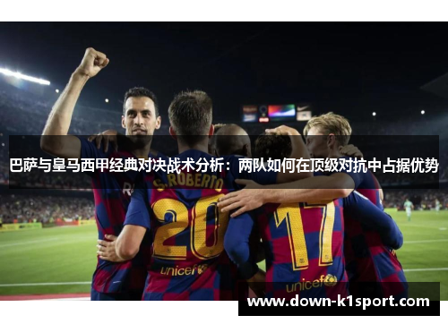 巴萨与皇马西甲经典对决战术分析：两队如何在顶级对抗中占据优势