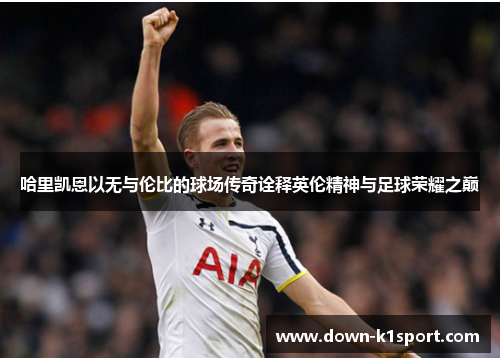 哈里凯恩以无与伦比的球场传奇诠释英伦精神与足球荣耀之巅